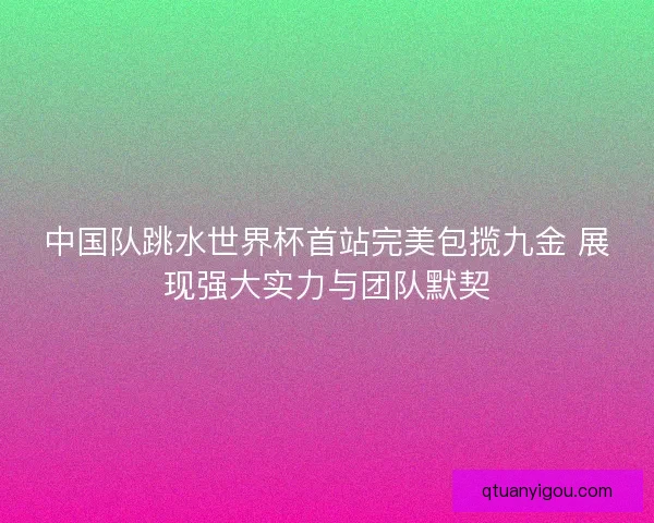 中国队跳水世界杯首站完美包揽九金 展现强大实力与团队默契