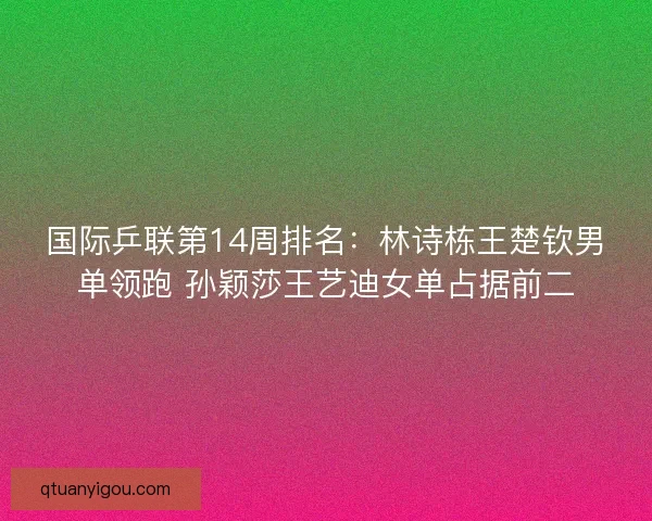 国际乒联第14周排名：林诗栋王楚钦男单领跑 孙颖莎王艺迪女单占据前二
