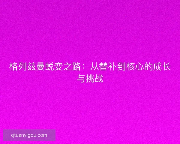 格列兹曼蜕变之路:从替补到核心的成长与挑战 格列兹曼蜕变之路:从替补到核心的成长与挑战