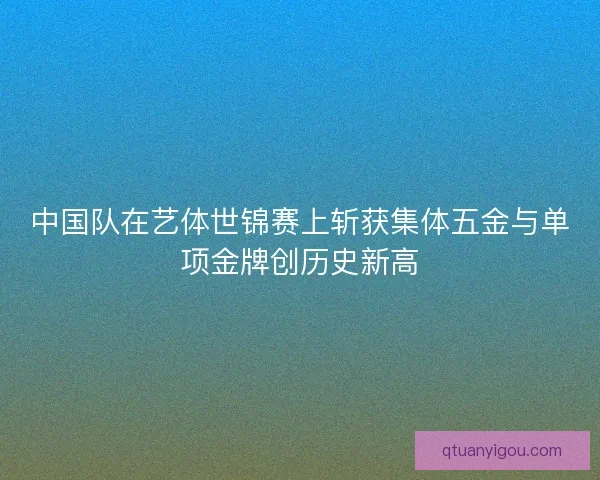 中国队在艺体世锦赛上斩获集体五金与单项金牌创历史新高