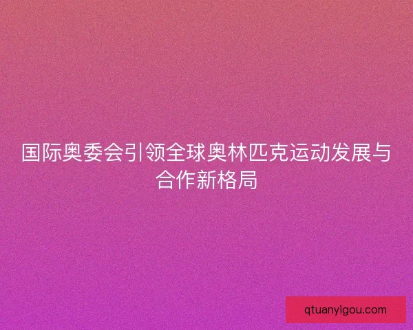 国际奥委会引领全球奥林匹克运动发展与合作新格局