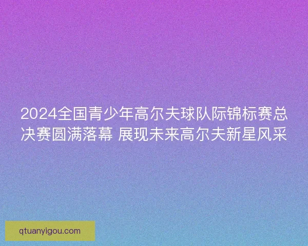 2024全国青少年高尔夫球队际锦标赛总决赛圆满落幕 展现未来高尔夫新星风采