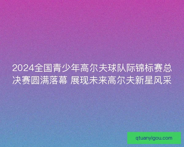2024全国青少年高尔夫球队际锦标赛总决赛圆满落幕 展现未来高尔夫新星风采 2024全国青少年高尔夫球队际锦标赛总决赛圆满落幕 展现未来高尔夫新星风采